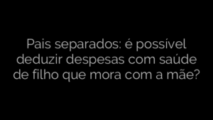 ​Pais separados: é possível deduzir despesas com saúde de filho que mora com a mãe? 